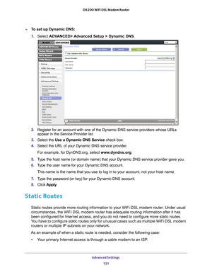 Page 121Advanced Settings 121
 D6200 WiFi DSL Modem Router
To set up Dynamic DNS:
1. 
Select  ADV
 ANCED> Advanced Setup > Dynamic DNS .
2. Register for an account with one of the Dynamic DNS service providers wh\
ose URLs 
appear in the Service Provider list.
3.  Select the Use a Dynamic DNS Service  check box. 
4.  Select the URL of your Dynamic DNS service provider
 . 
For example, for DynDNS.org, select www
 .dyndns.org.
5.  T
ype the host name (or domain name) that your Dynamic DNS service provi\
der gave...