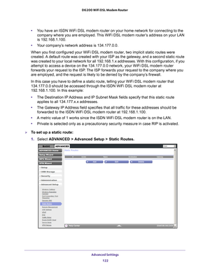 Page 122Advanced Settings 122
D6200 WiFi DSL Modem Router 
•
You have an ISDN WiFi DSL modem router on your home network for connectin\
g to the 
company where you are employed. This WiFi DSL modem router’s address on your LAN 
is 192.168.1.100.
• Y
our company’s network address is 134.177.0.0.
When you first configured your WiFi DSL modem router, two implicit stati\
c routes were 
created. 

A default route was created with your ISP as the gateway, and a second static route 
was created to your local network...