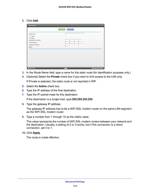 Page 123Advanced Settings 123
 D6200 WiFi DSL Modem Router
2. 
Click  Add.
3. In the Route Name field, type a name for this static route (for identif\
ication purposes only.) 
4.  (Optional) Select the Private check box if you want to limit access to the LAN only
 . 
If Private is selected, the static route is not reported in RIP. 
5.  Select the  Active check box.
6.  T
ype the IP address of the final destination. 
7. T
ype the IP subnet mask for this destination.
If the destination is a single host, type...