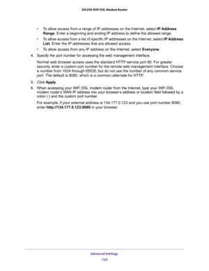 Page 125Advanced Settings 
125  D6200 WiFi DSL Modem Router
•To allow access from a range of IP addresses on the Internet, select IP Address 
Range. Enter a beginning and ending IP address to define the allowed range. 
•To allow access from a list of specific IP addresses on the Internet, select IP Address 
List. Enter the IP addresses that are allowed access.
•To allow access from any IP address on the Internet, select Everyone. 
4. Specify the port number for accessing the web management interface.
Normal web...