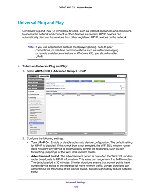 Page 126Advanced Settings 126
D6200 WiFi DSL Modem Router 
Universal Plug and Play
Universal Plug and Play (UPnP) helps devices, such as Internet applian\
ces and computers, 
to access the network and connect to other devices as needed. UPnP devic\
es can 
automatically discover the services from other registered UPnP devices o\
n the network.
Note:
If you use applications such as multiplayer gaming, peer-to-peer 
connections, or real-time communications such as instant messaging 
or remote assistance (a feature...