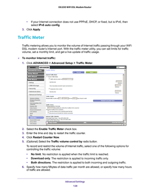 Page 128Advanced Settings 128
D6200 WiFi DSL Modem Router 
•
If your Internet connection does not use PPPoE, DHCP, or fixed, but is IPv6, then 
select IPv6 auto config.
3.  Click  Apply .
Traffic Meter
Traffic metering allows you to monitor the volume of Internet traffic passing through your WiFi 
DSL modem router’s Internet port. With the traffic meter utility, you can set limits for traffic 
volume, set a monthly limit, and get a live update of traffic usage.
To monitor Internet traffic:
1.  Click  ADV
 ANCED...