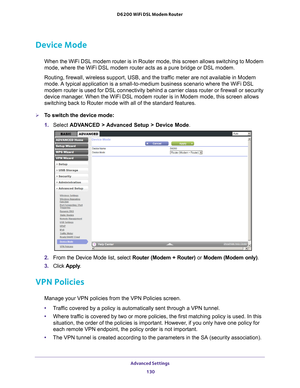 Page 130Advanced Settings 130
D6200 WiFi DSL Modem Router 
Device Mode
When the WiFi DSL modem router is in Router mode, this screen allows swi\
tching to Modem 
mode, where the WiFi DSL modem router acts as a pure bridge or DSL modem\
.
Routing, firewall, wireless support, USB, and the traffic meter are not available in Modem 
mode. 

A typical application is a small-to-medium business scenario where the W\
iFi DSL 
modem router is used for DSL connectivity behind a carrier class router \
or firewall or...