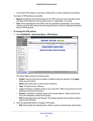 Page 131Advanced Settings 131
 D6200 WiFi DSL Modem Router
•
The remote VPN endpoint must have a matching SA, or else it refuses the \
connection.
Two types of VPN policies are possible: • Manual. 
 All settings (including the keys) for the VPN tunnel are input manuall\
y at each 
end (both VPN endpoints). No third-party server or organization is inv\
olved.
• Auto . Some parameters for the VPN tunnel are generated automatically
 . This process 
requires using the IKE (Internet Key Exchange) protocol to perform...