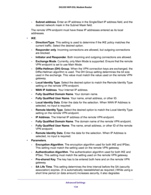 Page 134Advanced Settings 
134 D6200 WiFi DSL Modem Router 
-Subnet address. Enter an IP address in the Single/Start IP address field, and the 
desired network mask in the Subnet Mask field.
The remote VPN endpoint must have these IP addresses entered as its local 
addresses.
•IKE. 
-Direction/Type. This setting is used to determine if the IKE policy matches the 
current traffic. Select the desired option.
-Responder only. Incoming connections are allowed, but outgoing connections 
are blocked.
-Initiator and...