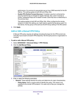 Page 135Advanced Settings 135
 D6200 WiFi DSL Modem Router
performance. It is common to use periods over an hour (3600 seconds) f\
or the SA 
lifetime. This setting applies to both IKE and IPSec SAs.
- Enable PFS (Perfect Forward Secrecy) . If enabled, security is enhanced by 
ensuring that the key is changed at regular intervals. 
 Also, even if one key is 
broken, subsequent keys are no easier to break. (Each key has no relati\
onship to 
the previous key.)
This setting applies to both IKE and IPSec SAs. When...