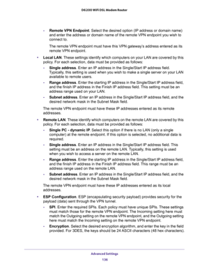 Page 136Advanced Settings 
136 D6200 WiFi DSL Modem Router 
-Remote VPN Endpoint. Select the desired option (IP address or domain name) 
and enter the address or domain name of the remote VPN endpoint you wish to 
connect to.
The remote VPN endpoint must have this VPN gateway’s address entered as its 
remote VPN endpoint.
•Local LAN. These settings identify which computers on your LAN are covered by this 
policy. For each selection, data must be provided as follows:
-Single address. Enter an IP address in the...