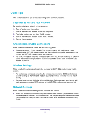 Page 139Troubleshooting 
139  D6200 WiFi DSL Modem Router
Quick Tips
This section describes tips for troubleshooting some common problems.
Sequence to Restart Your Network
Be sure to restart your network in this sequence:
1. Turn off and unplug the modem. 
2. Turn off the WiFi DSL modem router and computers.
3. Plug in the modem and turn it on. Wait 2 minutes.
4. Turn on the WiFi DSL modem router. Wait 2 minutes.
5. Turn on the computers.
Check Ethernet Cable Connections
Make sure that the Ethernet cables are...