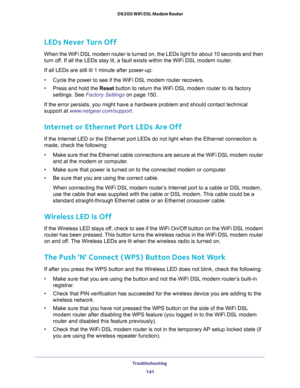 Page 141Troubleshooting 
141  D6200 WiFi DSL Modem Router
LEDs Never Turn Off
When the WiFi DSL modem router is turned on, the LEDs light for about 10 seconds and then 
turn off. If all the LEDs stay lit, a fault exists within the WiFi DSL modem router.
If all LEDs are still lit 1 minute after power-up:
•Cycle the power to see if the WiFi DSL modem router recovers.
•Press and hold the Reset button to return the WiFi DSL modem router to its factory 
settings. See 
Factory Settings on page 150.
If the error...