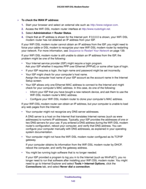 Page 143Troubleshooting 
143  D6200 WiFi DSL Modem Router
To check the WAN IP address: 
1. Start your browser and select an external site such as http://www.netgear.com.
2. Access the WiFi DSL modem router interface at http://www.routerlogin.net.
3. Select Administration > Router Status.
4. Check that an IP address is shown for the Internet port. If 0.0.0.0 is shown, your WiFi DSL 
modem router has not obtained an IP address from your ISP.
If your WiFi DSL modem router cannot obtain an IP address from the ISP,...