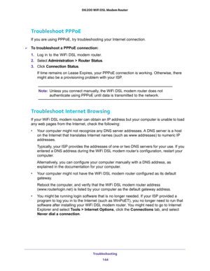 Page 144Troubleshooting 
144 D6200 WiFi DSL Modem Router 
Troubleshoot PPPoE
If you are using PPPoE, try troubleshooting your Internet connection.
To troubleshoot a PPPoE connection:
1. Log in to the WiFi DSL modem router.
2. Select Administration > Router Status.
3. Click Connection Status. 
If time remains on Lease Expires, your PPPoE connection is working. Otherwise, there 
might also be a provisioning problem with your ISP.
Note:Unless you connect manually, the WiFi DSL modem router does not 
authenticate...