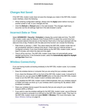 Page 145Troubleshooting 
145  D6200 WiFi DSL Modem Router
Changes Not Saved
If the WiFi DSL modem router does not save the changes you make in the WiFi DSL modem 
router interface, check the following:
•When entering configuration settings, always click the Apply button before moving to 
another screen or tab, or your changes are lost. 
•Click the Refresh or Reload button in the web browser. The changes might have 
occurred, but the old settings might be in the web browser’s cache.
Incorrect Date or Time
Select...