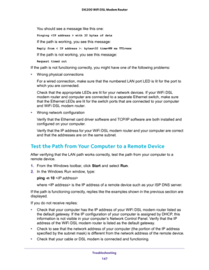 Page 147Troubleshooting 
147  D6200 WiFi DSL Modem Router
You should see a message like this one:
Pinging  with 32 bytes of data
If the path is working, you see this message:
Reply from < IP address >: bytes=32 time=NN ms TTL=xxx
If the path is not working, you see this message:
Request timed out
If the path is not functioning correctly, you might have one of the following problems:
•Wrong physical connections
For a wired connection, make sure that the numbered LAN port LED is lit for the port to 
which you are...