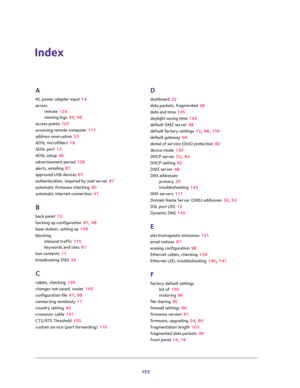 Page 153153
Index
A
AC power adapter input 14
access
remote 124
viewing logs 95, 96
access points 107
accessing remote computer 111
address reservation 53
ADSL microfilters 18
ADSL port 13
ADSL setup 46
advertisement period 126
alerts, emailing 87
approved USB devices 67
authentication, required by mail server 87
automatic firmware checking 90
automatic Internet connection 41
B
back panel 13
backing up configuration 97, 98
base station, setting up 109
blocking
inbound traffic 110
keywords and sites 81
box...