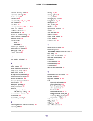 Page 155 
155  D6200 WiFi DSL Modem Router
password recovery, admin 99
passwords, restoring 146
photos, sharing 60
poll interval 94
port forwarding 110, 113, 114
port numbers 82
port status 93
port triggering 110, 112, 114, 118
ports, back panel 13
positioning the router 17
power adapter, AC 14
Power LED, troubleshooting 140
PPPoE (PPP over Ethernet) 143
Preamble mode 103
preset security
about 32
passphrase 35
primary DNS addresses 30
printing files and photos 60
prioritizing traffic 54
Push ’N’ Connect 27
Q
QoS...