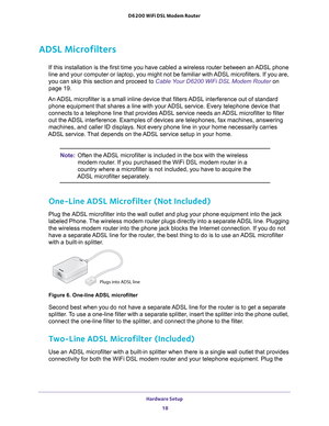 Page 18Hardware Setup 18
D6200 WiFi DSL Modem Router 
ADSL Microfilters
If this installation is the first time you have cabled a wireless router\
 between an ADSL phone 
line and your computer or laptop, you might not be familiar with ADSL microfilters. If you are, 
you can skip this section and proceed to Cable Your D6200 WiFi DSL Modem Router 
on 
page   19.
An ADSL microfilter is a small inline device that filters ADSL interference out of standard  phone equipment that shares a line with your 
 ADSL service....