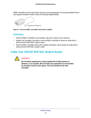 Page 19Hardware Setup 19
 D6200 WiFi DSL Modem Router
ADSL microfilter into the wall outlet, plug your phone equipment into th\
e jack labeled Phone, 
and plug the wireless modem router into the jack labeled ADSL.
Plugs into the ADSL line
Figure 7. Two-line ADSL microfilter with built-in splitter
Summary
• One-line ADSL microfilter (not included). Use with a phone or fax machine.
• Splitter (not included). Use with a one-line 
 ADSL microfilter to share an outlet with a 
phone and the WiFi DSL modem router.
•...