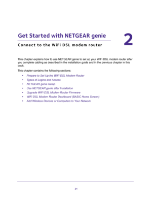 Page 2121
2
2.   Get Started with NETGEAR genie
Connect to the WiFi DSL modem router
This chapter explains how to use NETGEAR genie to set up your WiFi DSL modem router after 
you complete cabling as described in the installation guide and in the previous chapter in this 
book.
This chapter contains the following sections:
•Prepare to Set Up the WiFi DSL Modem Router 
•Types of Logins and Access 
•NETGEAR genie Setup 
•Use NETGEAR genie after Installation 
•Upgrade WiFi DSL Modem Router Firmware 
•WiFi DSL...