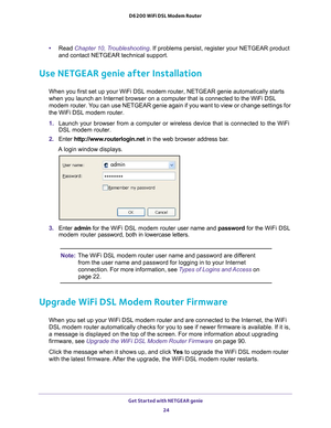 Page 24Get Started with NETGEAR genie 24
D6200 WiFi DSL Modem Router 
•
Read Chapter 10, Troubleshooting. If problems persist, register your NETGEAR product 
and contact NETGEAR technical support.
Use NETGEAR genie after Installation
When you first set up your WiFi DSL modem router, NETGEAR genie automati\
cally starts 
when you launch an Internet browser on a computer that is connected to t\
he WiFi DSL 
modem router. You can use NETGEAR genie again if you want to view or change settings fo\
r 
the WiFi DSL...