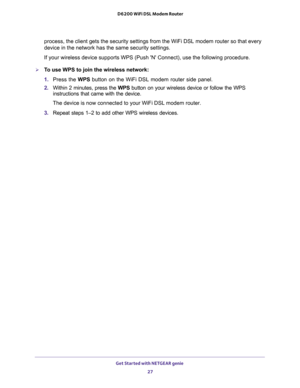 Page 27Get Started with NETGEAR genie 
27  D6200 WiFi DSL Modem Router
process, the client gets the security settings from the WiFi DSL modem router so that every 
device in the network has the same security settings.
If your wireless device supports WPS (Push N Connect), use the following procedure.
To use WPS to join the wireless network:
1. Press the WPS button on the WiFi DSL modem router side panel.
2. Within 2 minutes, press the WPS button on your wireless device or follow the WPS 
instructions that came...