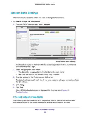 Page 29NETGEAR genie BASIC Settings 29
 D6200 WiFi DSL Modem Router
Internet Basic Settings
The Internet Setup screen is where you view or change ISP information. 
To view or change ISP information:
1. 
From the BASIC Home screen, select Internet.
Scroll to view more settings
D6200
The fields that display in the Internet Setup screen depend on whether y\
our Internet 
connection requires a login.
2.  Select the appropriate radio button:
• Ye
s . Select the encapsulation method and enter the login name. 
• No....