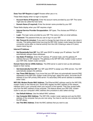 Page 30NETGEAR genie BASIC Settings 
30 D6200 WiFi DSL Modem Router 
Does Your ISP Require a Login? Answer either yes or no.
These fields display when no login is required:
•Account Name (If Required). Enter the account name provided by your ISP. This name 
might also be called the host name.
•Domain Name (If required). Enter the domain name provided by your ISP.
These fields display when your ISP requires a login:
•Internet Service Provider Encapsulation. ISP types. The choices are PPPoE or 
PPPoA.
•Login. The...
