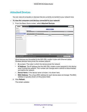 Page 31NETGEAR genie BASIC Settings 31
 D6200 WiFi DSL Modem Router
Attached Devices
You can view all computers or devices that are currently connected to you\
r network here. 
To view the computers and devices connected to your network:
1. 
From the Basic Home screen, select  Attached Devices.
Wired devices are connected to the WiFi DSL modem router with Ethernet c\
ables. 
Wireless devices have joined the wireless network. 
•# (number). 
 The order in which the device joined the network.
• IP Address . 
 The...