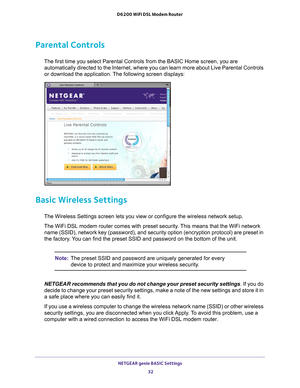 Page 32NETGEAR genie BASIC Settings 32
D6200 WiFi DSL Modem Router 
Parental Controls
The first time you select Parental Controls from the BASIC Home screen, \
you are 
automatically directed to the Internet, where you can learn more about L\
ive Parental Controls 
or download the application. The following screen displays:
Basic Wireless Settings
The Wireless Settings screen lets you view or configure the wireless net\
work setup.
The WiFi DSL modem router comes with preset security. This means that the WiFi...