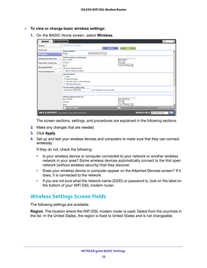 Page 33NETGEAR genie BASIC Settings 33
 D6200 WiFi DSL Modem Router
To view or change basic wireless settings:
1. 
On the BASIC Home screen, select W
 ireless. 
The screen sections, settings, and procedures are explained in the follo\
wing sections.
2.  Make any changes that are needed.
3.  Click  Apply .
4.  Set up and test your wireless devices and computers to make sure that th\
ey can connect 
wirelessly

. 
If they do not, check the following:
• Is your wireless device or computer connected to your...