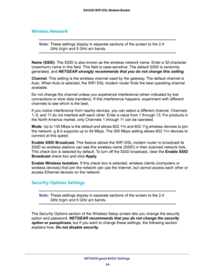 Page 34NETGEAR genie BASIC Settings 
34 D6200 WiFi DSL Modem Router 
Wireless Network
Note:These settings display in separate sections of the screen to the 2.4 
GHz b/g/n and 5 GHz a/n bands.
Name (SSID). The SSID is also known as the wireless network name. Enter a 32-character 
(maximum) name in this field. This field is case-sensitive. The default SSID is randomly 
generated, and NETGEAR strongly recommends that you do not change this setting.
Channel. This setting is the wireless channel used by the gateway....