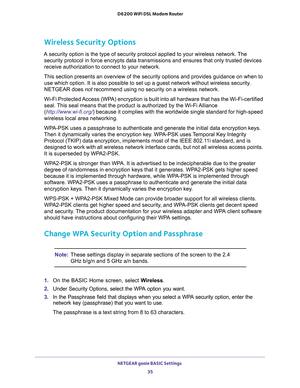 Page 35NETGEAR genie BASIC Settings 
35  D6200 WiFi DSL Modem Router
Wireless Security Options
A security option is the type of security protocol applied to your wireless network. The 
security protocol in force encrypts data transmissions and ensures that only trusted devices 
receive authorization to connect to your network. 
This section presents an overview of the security options and provides guidance on when to 
use which option. It is also possible to set up a guest network without wireless security....