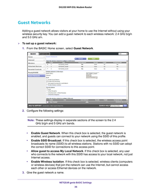 Page 36NETGEAR genie BASIC Settings 36
D6200 WiFi DSL Modem Router 
Guest Networks
Adding a guest network allows visitors at your home to use the Internet \
without using your 
wireless security key. You can add a guest network to each wireless network: 2.4 GHz b/g/n 
and 5.0 GHz a/n.
To set up a guest network:
1.  From the BASIC Home screen, select Guest Network.
 
2.  Configure the following settings:
Note: These settings display in separate sections of the screen to the 2.4 
GHz b/g/n and 5 GHz a/n bands.
•...