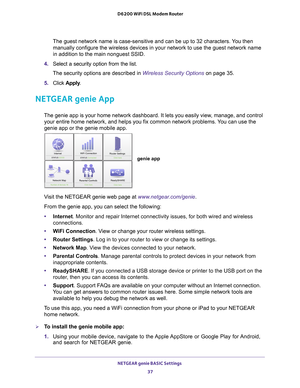 Page 37NETGEAR genie BASIC Settings 37
 D6200 WiFi DSL Modem Router
The guest network name is case-sensitive and can be up to 32 characters.\
 You then 
manually configure the wireless devices in your network to use the guest\
 network name 
in addition to the main nonguest SSID. 
4.  Select a security option from the list. 
The security options are described in Wireless Security Options on page  35.
5.  Click  Apply .
NETGEAR genie App
The genie app is your home network dashboard. It lets you easily view,...