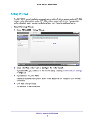 Page 40NETGEAR genie ADVANCED Home 40
D6200 WiFi DSL Modem Router 
Setup Wizard
The NETGEAR genie installation process is launched the first time you se\
t up the WiFi DSL 
modem router. After setting up the WiFi DSL modem router the first time, if you want t\
o 
perform this task again, you can run Setup Wizard from the Advanced tab of genie.
To run the Setup Wizard:
1.  Select  ADV
 ANCED > Setup Wizard.
2. Select either  Ye s or No, I want to configure the router myself . 
If you select No, you are taken to...