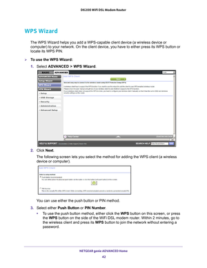 Page 42NETGEAR genie ADVANCED Home 42
D6200 WiFi DSL Modem Router 
WPS Wizard
The WPS Wizard helps you add a WPS-capable client device (a wireless de\
vice or 
computer) to your network. On the client device, you have to either pre\
ss its WPS button or 
locate its WPS PIN.
To use the WPS Wizard:
1.  Select  ADV
 ANCED > WPS Wizard. 
2. Click  Next. 
The following screen lets you select the method for adding the WPS clien\
t (a wireless  device or computer).
 
You can use either the push button or PIN method....