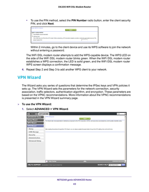 Page 43NETGEAR genie ADVANCED Home 43
 D6200 WiFi DSL Modem Router
•
To use the PIN method, select the PIN Number  radio button, enter the client security 
PIN, and click  Next.
Within 2 minutes, go to the client device and use its WPS software to jo\
in the network 
without entering a password.
The WiFi DSL modem router attempts to add the WPS-capable device. The WPS LED on  the side of the WiFi DSL modem router blinks green. When the WiFi DSL mo\
dem router 
establishes a WPS connection, the LED is solid...