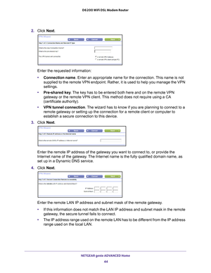 Page 44NETGEAR genie ADVANCED Home 44
D6200 WiFi DSL Modem Router 
2. 
Click  Next.
Enter the requested information:
•Connection name. Enter an appropriate name for the connection. 
 This name is not 
supplied to the remote VPN endpoint. Rather, it is used to help you manage the VPN 
settings.
• Pre-shared key . 
 The key has to be entered both here and on the remote VPN 
gateway or the remote VPN client. This method does not require using a CA 
(certificate authority).
• VPN tunnel connection. 
 The wizard has...