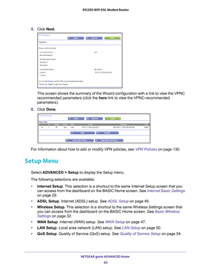 Page 45NETGEAR genie ADVANCED Home 45
 D6200 WiFi DSL Modem Router
5. 
Click  Next. 
This screen shows the summary of the Wizard configuration with a link to\
 view the VPNC 
recommended parameters (click the here link to view the VPNC-recommended 
parameters).
6.  Click  Done. 
For information about how to add or modify VPN policies, see VPN Policies on page  130.
Setup Menu
Select ADVANCED > Setup to display the Setup menu.
The following selections are available: • Internet Setup . 
 This selection is a...