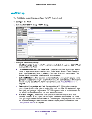 Page 47NETGEAR genie ADVANCED Home 47
 D6200 WiFi DSL Modem Router
WAN Setup
The WAN Setup screen lets you configure the WAN (Internet) port. 
To configure the WAN:
1. 
Select  ADV
 ANCED > Setup > WAN Setup .
2. Configure the following settings:
• W
AN Preference . Select your WAN preference: Auto Detect, Must use DSL WAN, or 
Must use Ethernet WAN.
• Disable Port Scan and DoS Protection. DoS protection protects your LAN against 
denial of service attacks such as Syn flood, Smurf 

Attack, Ping of Death,...