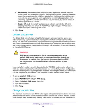 Page 48NETGEAR genie ADVANCED Home 
48 D6200 WiFi DSL Modem Router 
•NAT Filtering. Network Address Translation (NAT) determines how the WiFi DSL 
modem router processes inbound traffic. Secured NAT provides a secured firewall to 
protect the computers on the LAN from attacks from the Internet, but might prevent 
some Internet games, point-to-point applications, or multimedia applications from 
functioning. Open NAT provides a much less secured firewall, but allows almost all 
Internet applications to function....