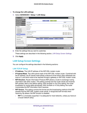 Page 51NETGEAR genie ADVANCED Home 51
 D6200 WiFi DSL Modem Router
To change the LAN settings:
1. 
Select  ADV
 ANCED > Setup > LAN Setup.
2. Enter the settings that you want to customize.
These settings are described in the following section,  LAN Setup Screen Settings.
3.  Click  Apply .
LAN Setup Screen Settings
You can configure the settings described in the following sections:
LAN TCP/IP Setup
•IP Address. The LAN IP address of the WiFi DSL modem router.
• IP Subnet Mask . 
 The LAN subnet mask of the...