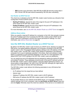 Page 52NETGEAR genie ADVANCED Home 
52 D6200 WiFi DSL Modem Router 
-RIP-2 carries more information. Both RIP-2B and RIP-2M send the routing data in 
RIP-2 format. RIP-2B uses subnet broadcasting. RIP-2M uses multicasting.
Use Router as DHCP Server 
This check box is selected so that the WiFi DSL modem router functions as a Dynamic Host 
Configuration Protocol (DHCP) server. 
•Starting IP Address. Specify the start of the range for the pool of IP addresses in the 
same subnet as the WiFi DSL modem router....