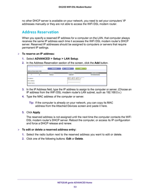 Page 53NETGEAR genie ADVANCED Home 53
 D6200 WiFi DSL Modem Router
no other DHCP server is available on your network, you need to set your \
computers’ IP 
addresses manually or they are not able to access the WiFi DSL modem rou\
ter.
Address Reservation
When you specify a reserved IP address for a computer on the LAN, that c\
omputer always 
receives the same IP address each time it accesses the WiFi DSL modem ro\
uter’s DHCP 
server. Reserved IP addresses should be assigned to computers or servers that \...