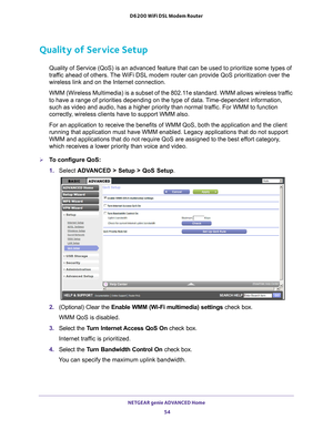 Page 54NETGEAR genie ADVANCED Home 54
D6200 WiFi DSL Modem Router 
Quality of Service Setup
Quality of Service (QoS) is an advanced feature that can be used to pr\
ioritize some types of 
traffic ahead of others. The WiFi DSL modem router can provide QoS prioritization over the 
wireless link and on the Internet connection. 
WMM (Wireless Multimedia) is a subset of the 802.11e standard. WMM allows wireless traffic 
to have a range of priorities depending on the type of data. 

Time-dependent information, 
such...