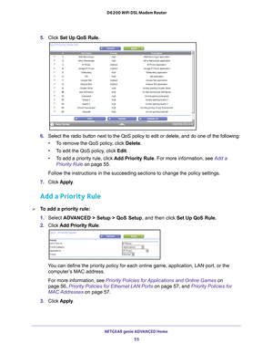 Page 55NETGEAR genie ADVANCED Home 55
 D6200 WiFi DSL Modem Router
5. 
Click  Set Up QoS Rule.
6. Select the radio button next to the QoS policy to edit or delete, and do\
 one of the following:
• T
o remove the QoS policy, click  Delete.
• T
o edit the QoS policy, click Edit. 
•T
o add a priority rule, click  Add Priority Rule. For more information, see Add a 
Priority Rule  on page
  55.
Follow the instructions in the succeeding sections to change the policy \
settings.
7.  C
lick  Apply.
Add a Priority Rule...