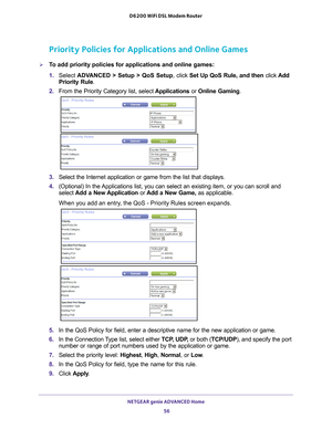 Page 56NETGEAR genie ADVANCED Home 56
D6200 WiFi DSL Modem Router 
Priority Policies for Applications and Online Games
To add priority policies for applications and online games:
1. 
Select  ADV
 ANCED > Setup > QoS Setup, click  Set Up QoS Rule, and then click Add 
Priority Rule.
2.  From the Priority Category list, select  Applications or Online Gaming .
3. Select the Internet application or game from the list that displays.
4.  (Optional) In the 
 Applications list, you can select an existing item, or you...