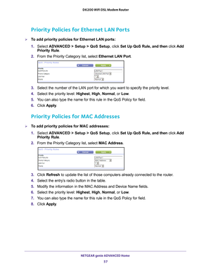 Page 57NETGEAR genie ADVANCED Home 57
 D6200 WiFi DSL Modem Router
Priority Policies for Ethernet LAN Ports
To add priority policies for Ethernet LAN ports:
1. 
Select  ADV
 ANCED > Setup > QoS Setup, click  Set Up QoS Rule, and then click Add 
Priority Rule.
2.  From the Priority Category list, select  Ethernet LAN Port.
3. Select the number of the LAN port for which you want to specify the prio\
rity level.
4.  Select the priority level: Highest,  High, Normal, or  Low.
5.  Y
ou can also type the name for...