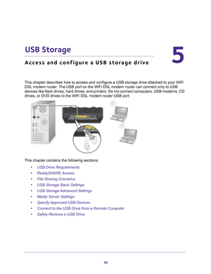 Page 5858
5
5.   USB Storage
Access and configure a USB storage drive
This chapter describes how to access and configure a USB storage drive a\
ttached to your WiFi DSL modem router. The USB port on the WiFi DSL modem router can connect only to USB 
devices like flash drives, hard drives, and printers. Do not connect com\
puters, USB modems, CD 
drives, or DVD drives to the WiFi DSL modem router USB port.
This chapter contains the following sections:
•USB Drive Requirements 
• ReadySHARE Access 
• File-Sharing...