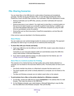 Page 60USB Storage 
60 D6200 WiFi DSL Modem Router 
File-Sharing Scenarios
You can share files on the USB drive for a wide variety of business and recreational 
purposes. The files can be any Windows, Mac, or Linux file type including text, Word, 
PowerPoint, Excel, and MP3 files, pictures, and multimedia. USB drive applications include:
•Sharing multimedia such as MP3 files, pictures, and other multimedia with local and 
remote users.
•Sharing resources on your network. You might want to store files in a...