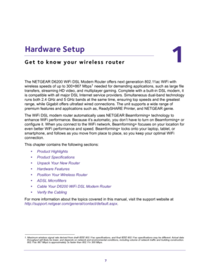 Page 77
1
1.   Hardware Setup
Get to know your wireless router
The NETGEAR D6200 WiFi DSL Modem Router offers next generation 802.11ac WiFi with 
wireless speeds of up to 300+867 Mbps1 needed for demanding applications, such as large file 
transfers, streaming HD video, and multiplayer gaming. Complete with a built-in DSL modem, it 
is compatible with all major DSL Internet service providers. Simultaneous dual-band technology 
runs both 2.4 GHz and 5 GHz bands at the same time, ensuring top speeds and the...